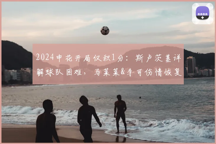 2024申花开局仅积1分：斯卢茨基详解球队困难，马莱莱&李可伤情恢复进度与战术调整展望