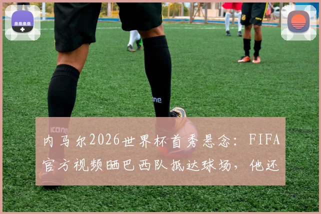 内马尔2026世界杯首秀悬念:FIFA官方视频晒巴西队抵达球场,他还能上场吗?
