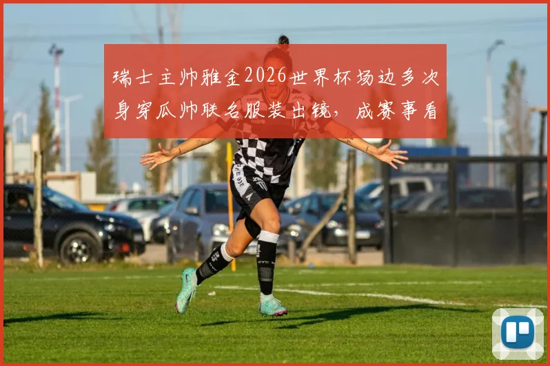 瑞士主帅雅金2026世界杯场边多次身穿瓜帅联名服装出镜，成赛事看点，最终带队头名出线