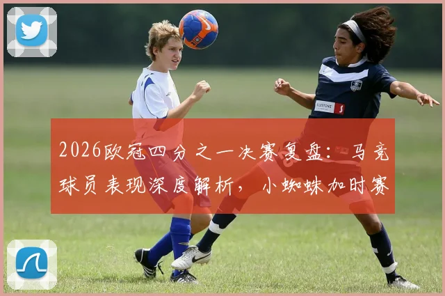 2026欧冠四分之一决赛复盘：马竞球员表现深度解析，小蜘蛛加时赛世界波成制胜关键，9人防线如何力保球队挺进四强