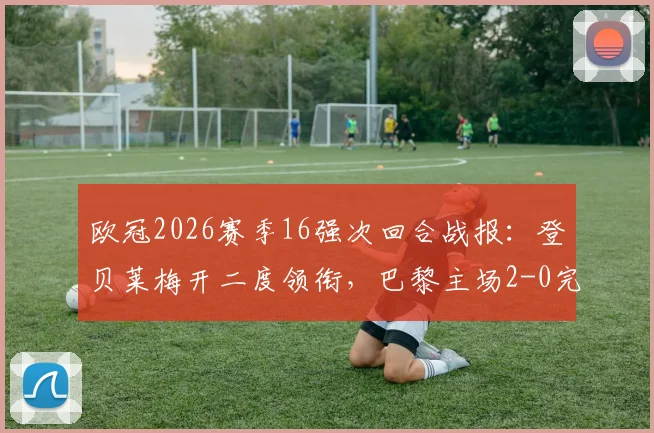 欧冠2026赛季16强次回合战报：登贝莱梅开二度领衔，巴黎主场2-0完胜利物浦，总比分4-0强势晋级八强