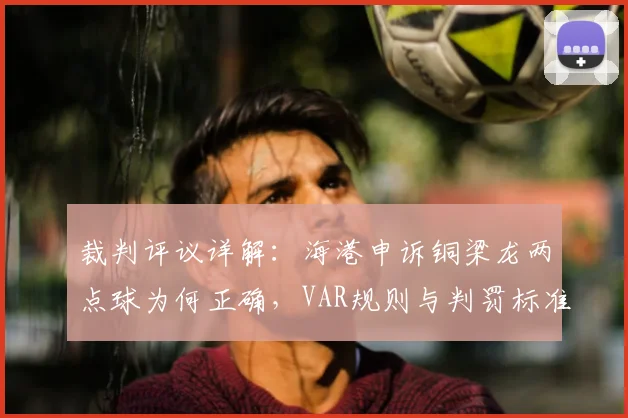 裁判评议详解：海港申诉铜梁龙两点球为何正确，VAR规则与判罚标准深度解读