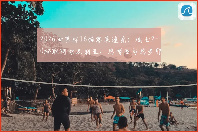 2026世界杯16强赛果速览：瑞士2-0轻取阿尔及利亚，恩博洛与恩多耶联袂破门