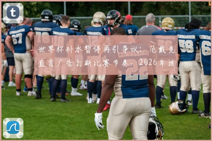 世界杯补水暂停再引争议：范戴克直言广告打断比赛节奏，2026年该规则是否需要调整？