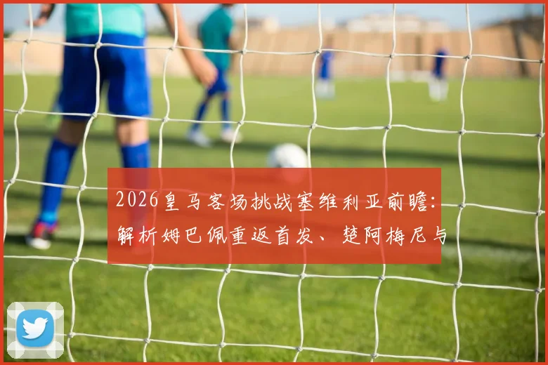 2026皇马客场挑战塞维利亚前瞻:解析姆巴佩重返首发、楚阿梅尼与卡瓦哈尔关键作用
