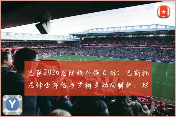 巴萨2026后防线补强目标:巴斯托尼转会评估与罗梅罗动向解析,球迷关注的引援价格及可能