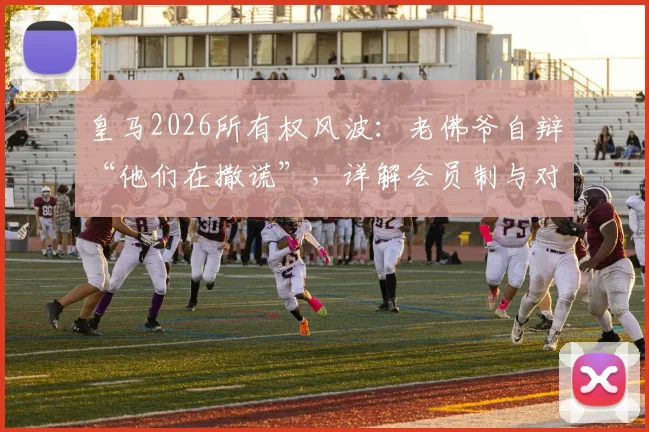 皇马2026所有权风波：老佛爷自辩“他们在撒谎”，详解会员制与对手主张如何威胁球队