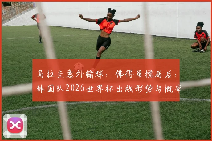 乌拉圭意外输球，佛得角搅局后，韩国队2026世界杯出线形势与概率深度解析