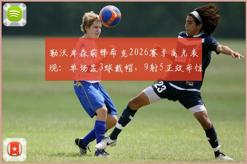 勒沃库森前锋希克2026赛季高光表现:单场轰3球戴帽,9射5正效率惊人,数据全面解读